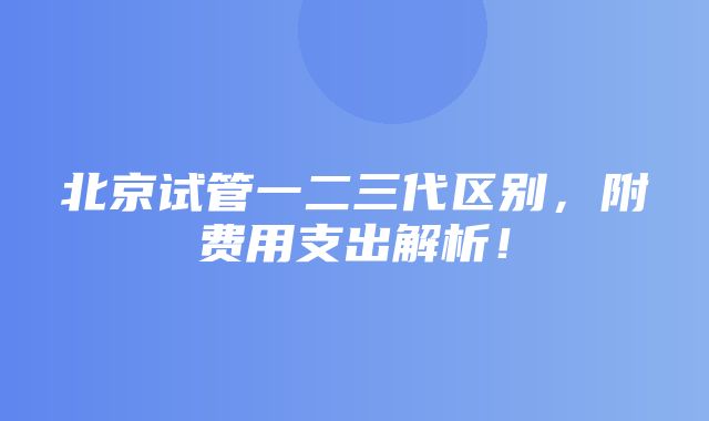 北京试管一二三代区别，附费用支出解析！