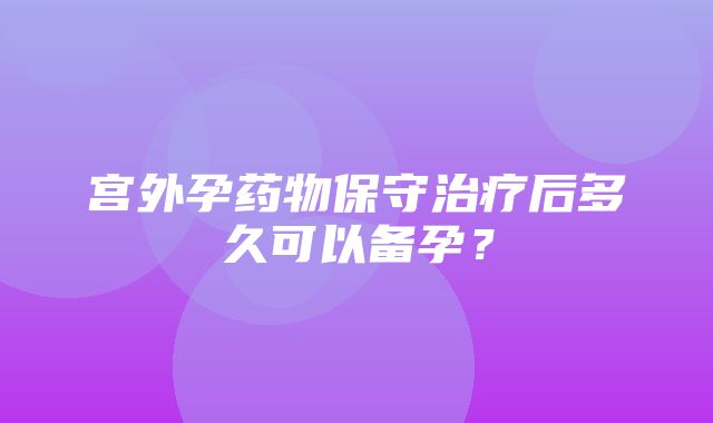 宫外孕药物保守治疗后多久可以备孕？