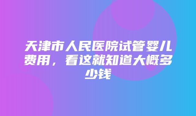 天津市人民医院试管婴儿费用，看这就知道大概多少钱