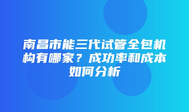 南昌市能三代试管全包机构有哪家？成功率和成本如何分析