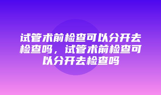 试管术前检查可以分开去检查吗，试管术前检查可以分开去检查吗