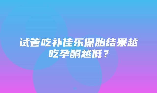 试管吃补佳乐保胎结果越吃孕酮越低？