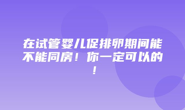 在试管婴儿促排卵期间能不能同房！你一定可以的！