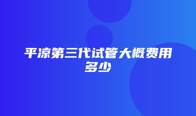 平凉第三代试管大概费用多少