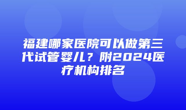 福建哪家医院可以做第三代试管婴儿？附2024医疗机构排名