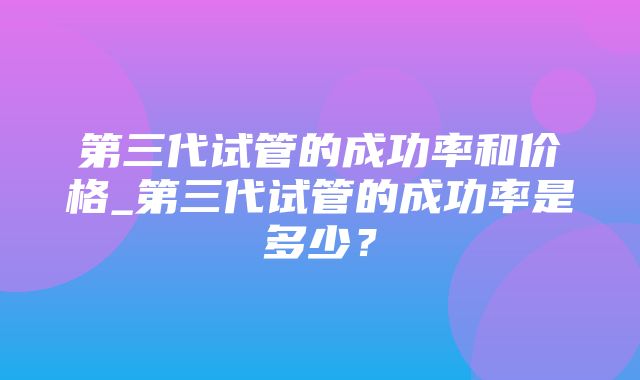 第三代试管的成功率和价格_第三代试管的成功率是多少？