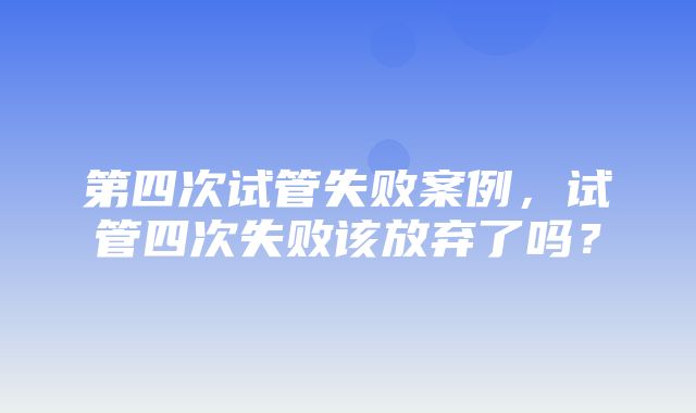 第四次试管失败案例，试管四次失败该放弃了吗？