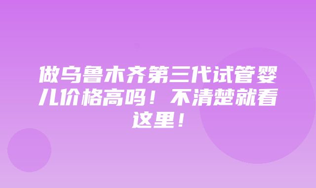 做乌鲁木齐第三代试管婴儿价格高吗！不清楚就看这里！