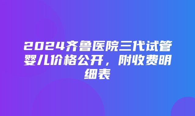 2024齐鲁医院三代试管婴儿价格公开，附收费明细表