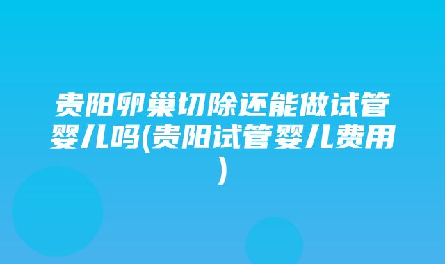 贵阳卵巢切除还能做试管婴儿吗(贵阳试管婴儿费用)