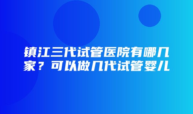 镇江三代试管医院有哪几家？可以做几代试管婴儿