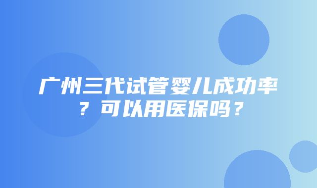 广州三代试管婴儿成功率？可以用医保吗？