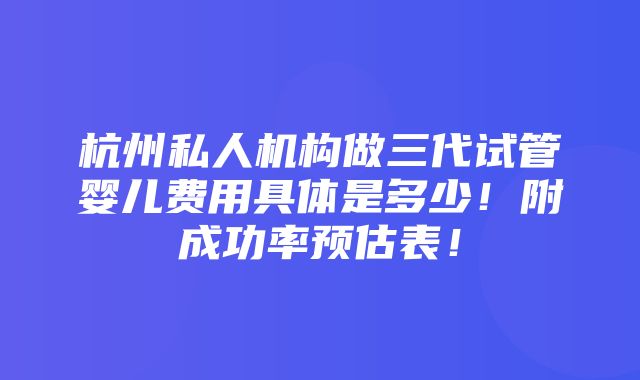 杭州私人机构做三代试管婴儿费用具体是多少！附成功率预估表！