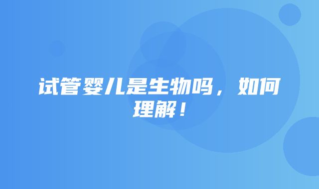 试管婴儿是生物吗，如何理解！