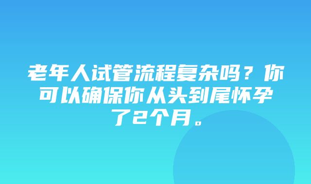 老年人试管流程复杂吗？你可以确保你从头到尾怀孕了2个月。