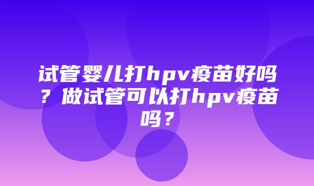 试管婴儿打hpv疫苗好吗？做试管可以打hpv疫苗吗？