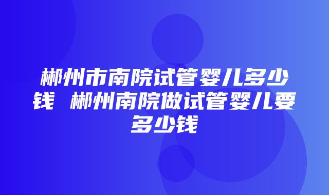 郴州市南院试管婴儿多少钱 郴州南院做试管婴儿要多少钱