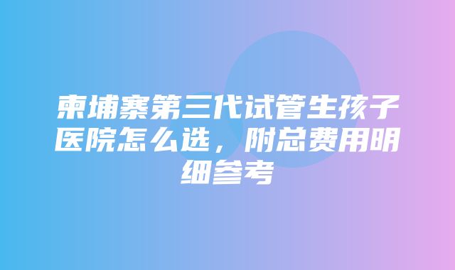 柬埔寨第三代试管生孩子医院怎么选，附总费用明细参考