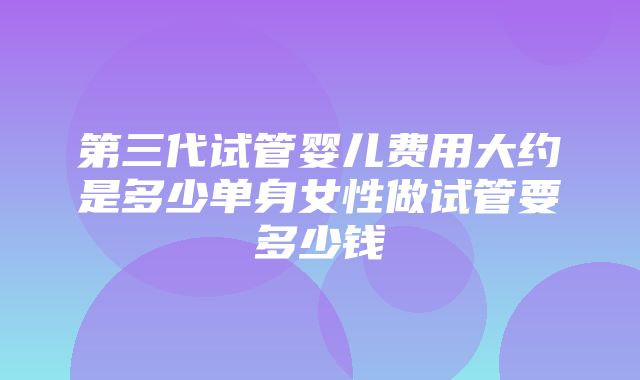 第三代试管婴儿费用大约是多少单身女性做试管要多少钱