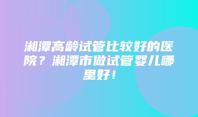 湘潭高龄试管比较好的医院？湘潭市做试管婴儿哪里好！