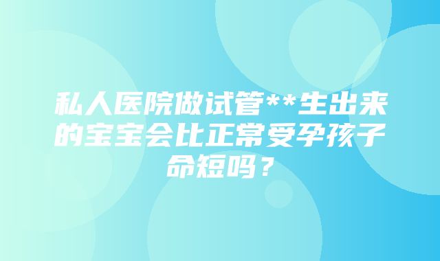 私人医院做试管**生出来的宝宝会比正常受孕孩子命短吗？