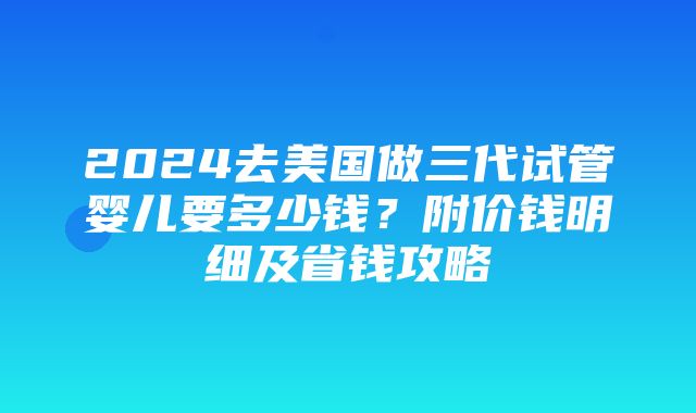 2024去美国做三代试管婴儿要多少钱？附价钱明细及省钱攻略