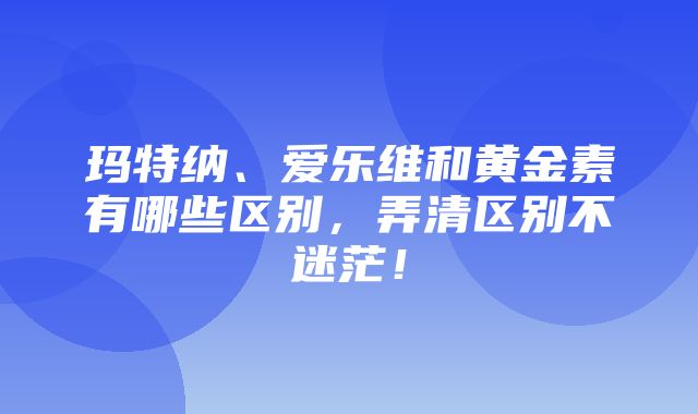 玛特纳、爱乐维和黄金素有哪些区别，弄清区别不迷茫！