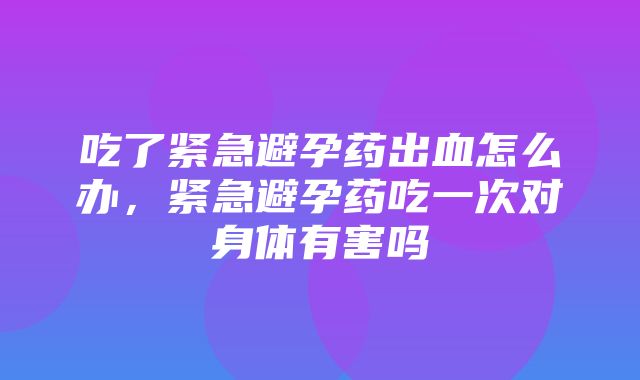 吃了紧急避孕药出血怎么办，紧急避孕药吃一次对身体有害吗