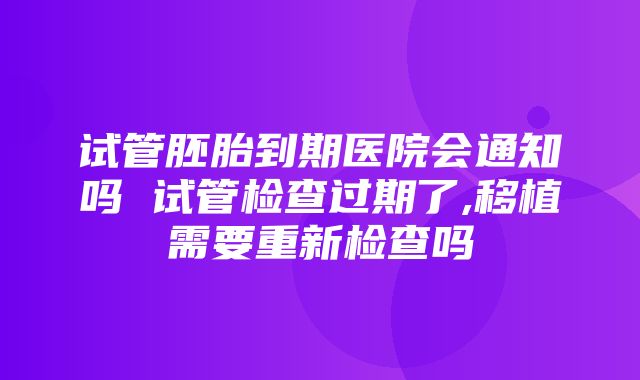 试管胚胎到期医院会通知吗 试管检查过期了,移植需要重新检查吗