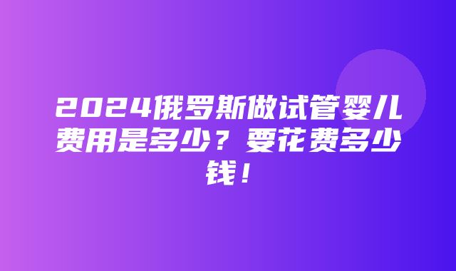 2024俄罗斯做试管婴儿费用是多少？要花费多少钱！