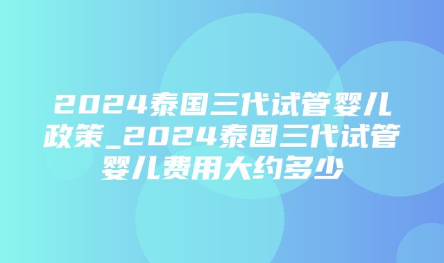 2024泰国三代试管婴儿政策_2024泰国三代试管婴儿费用大约多少