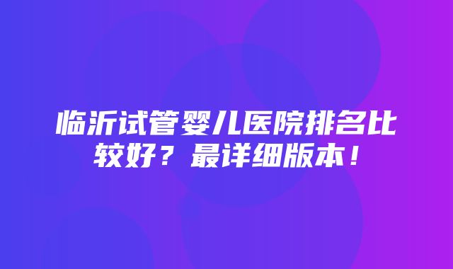 临沂试管婴儿医院排名比较好？最详细版本！