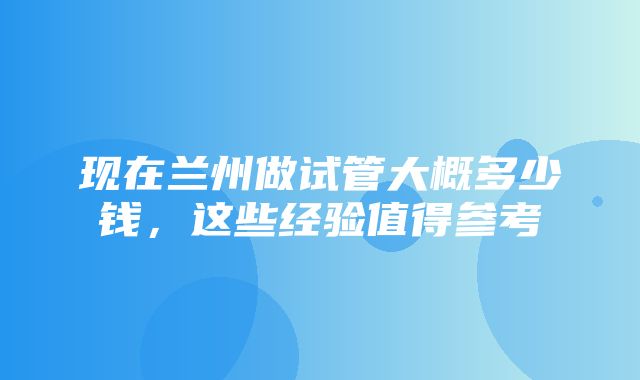 现在兰州做试管大概多少钱，这些经验值得参考