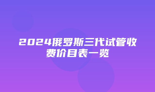 2024俄罗斯三代试管收费价目表一览