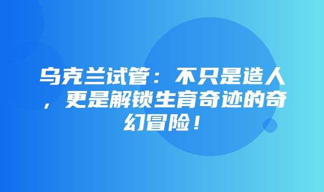 乌克兰试管：不只是造人，更是解锁生育奇迹的奇幻冒险！