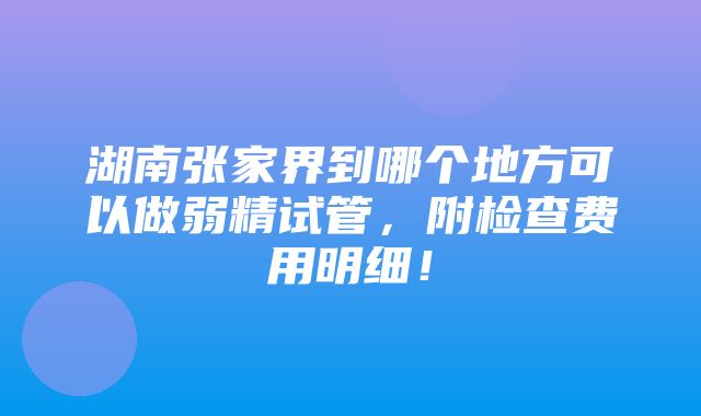 湖南张家界到哪个地方可以做弱精试管，附检查费用明细！