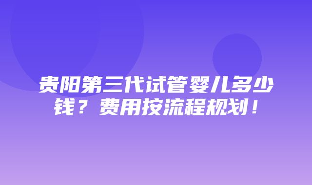 贵阳第三代试管婴儿多少钱？费用按流程规划！