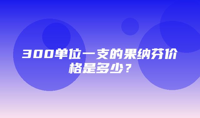 300单位一支的果纳芬价格是多少？