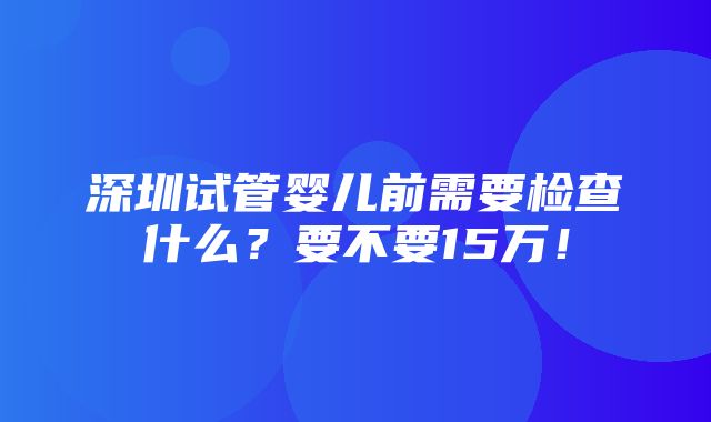 深圳试管婴儿前需要检查什么？要不要15万！