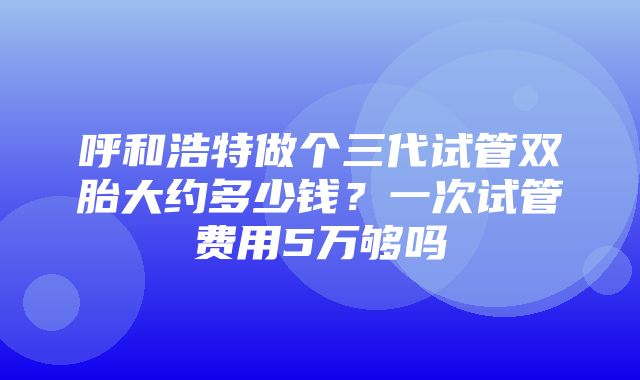 呼和浩特做个三代试管双胎大约多少钱？一次试管费用5万够吗