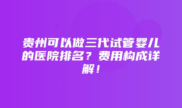 贵州可以做三代试管婴儿的医院排名？费用构成详解！