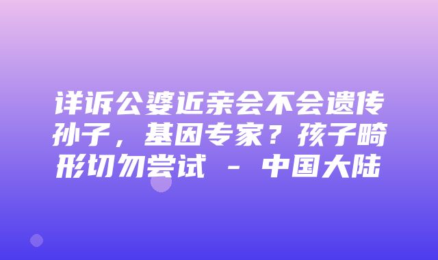 详诉公婆近亲会不会遗传孙子，基因专家？孩子畸形切勿尝试 - 中国大陆