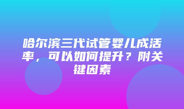 哈尔滨三代试管婴儿成活率，可以如何提升？附关键因素