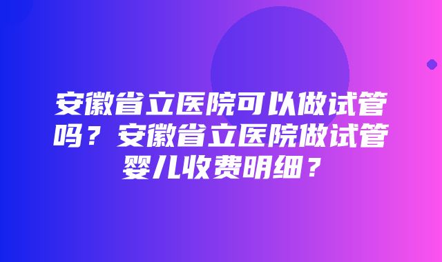 安徽省立医院可以做试管吗？安徽省立医院做试管婴儿收费明细？