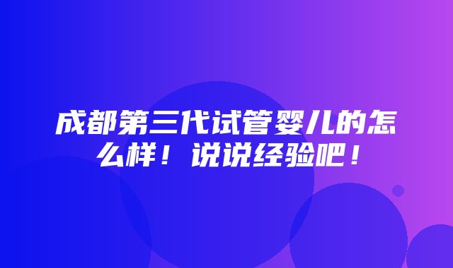 成都第三代试管婴儿的怎么样！说说经验吧！