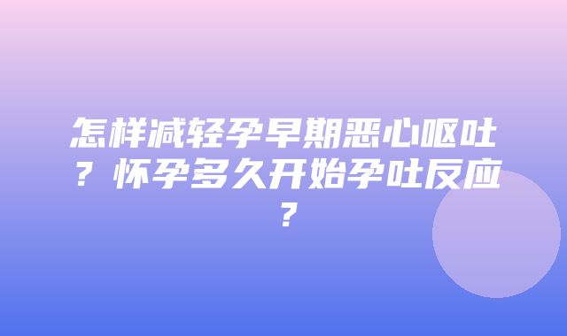 怎样减轻孕早期恶心呕吐？怀孕多久开始孕吐反应？