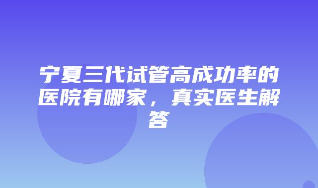 宁夏三代试管高成功率的医院有哪家，真实医生解答