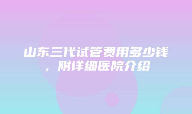 山东三代试管费用多少钱，附详细医院介绍