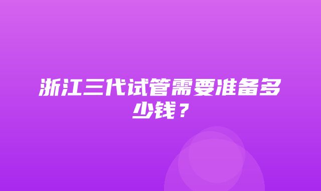 浙江三代试管需要准备多少钱？