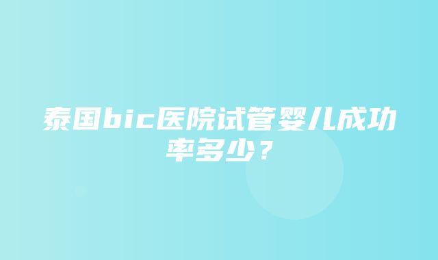 泰国bic医院试管婴儿成功率多少？